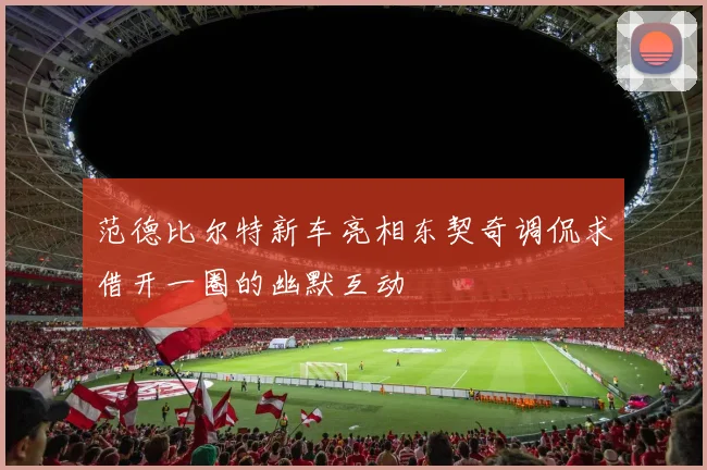范德比尔特新车亮相东契奇调侃求借开一圈的幽默互动