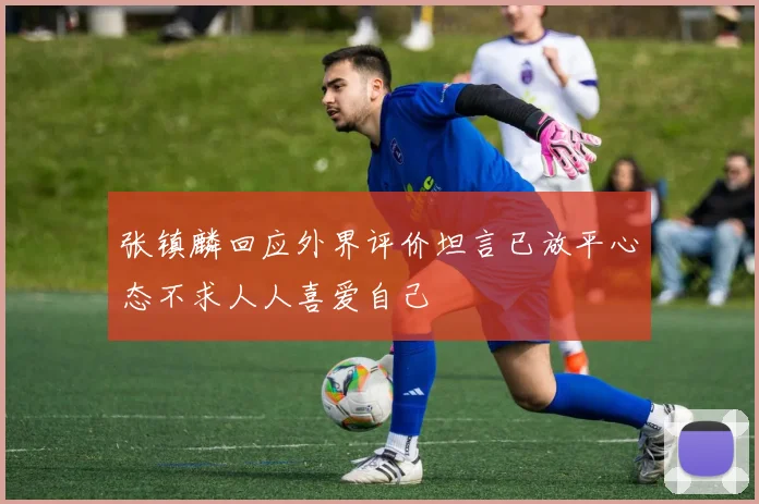 张镇麟回应外界评价坦言已放平心态不求人人喜爱自己