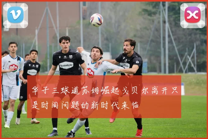华子三球道苏姆崛起戈贝尔离开只是时间问题的新时代来临