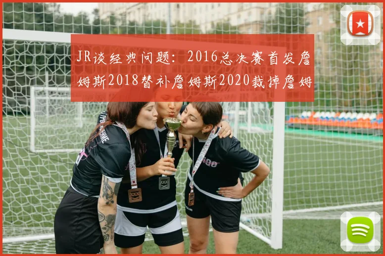 JR谈经典问题：2016总决赛首发詹姆斯2018替补詹姆斯2020裁掉詹姆斯的背后故事