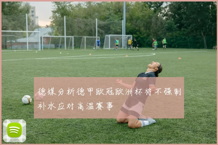 德媒分析德甲欧冠欧洲杯将不强制补水应对高温赛事