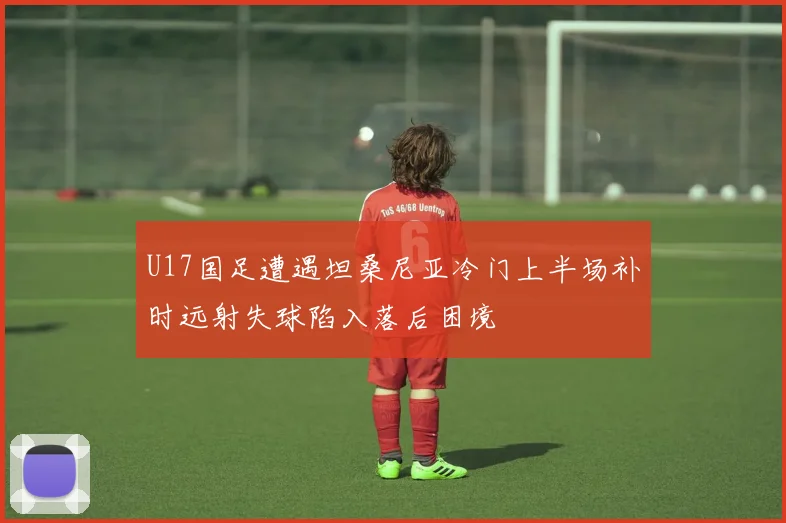U17国足遭遇坦桑尼亚冷门上半场补时远射失球陷入落后困境