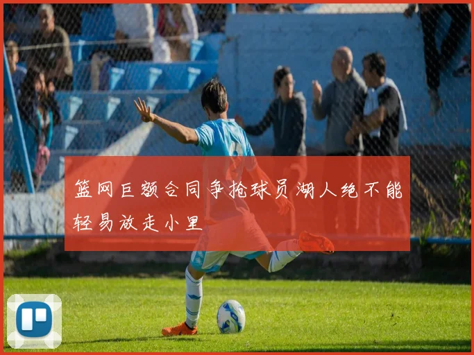 篮网巨额合同争抢球员湖人绝不能轻易放走小里