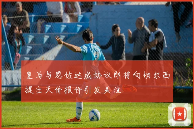 皇马与恩佐达成协议即将向切尔西提出天价报价引发关注