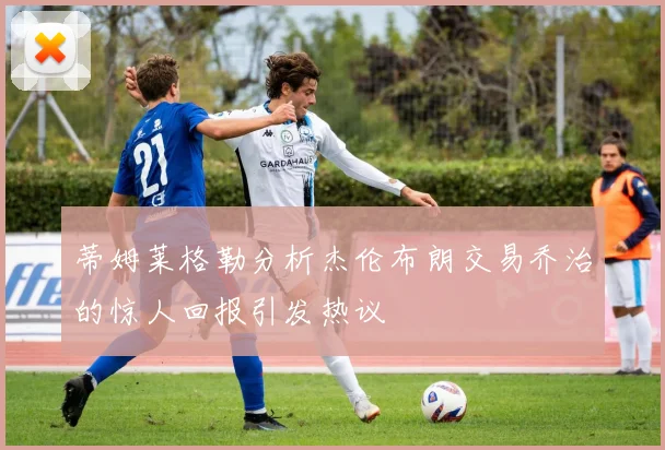 蒂姆莱格勒分析杰伦布朗交易乔治的惊人回报引发热议
