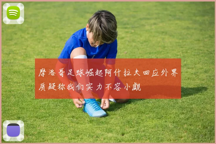 摩洛哥足球崛起阿什拉夫回应外界质疑称我们实力不容小觑