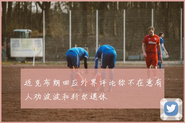 迈克布朗回应外界评论称不在意有人劝波波和科尔退休