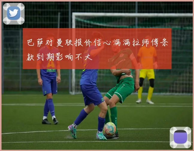 巴萨对曼联报价信心满满拉师傅条款到期影响不大