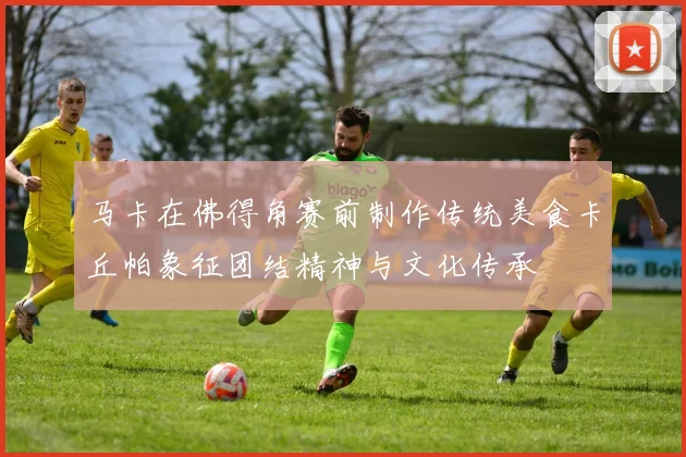 马卡在佛得角赛前制作传统美食卡丘帕象征团结精神与文化传承