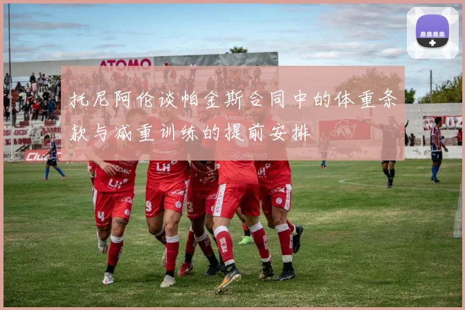 托尼阿伦谈帕金斯合同中的体重条款与减重训练的提前安排